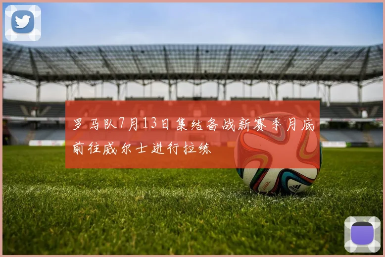 罗马队7月13日集结备战新赛季月底前往威尔士进行拉练