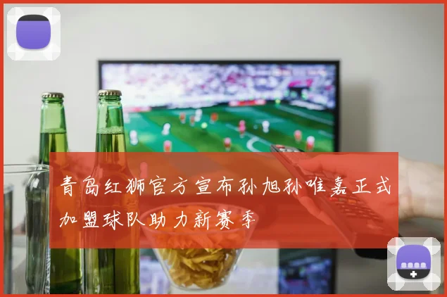 青岛红狮官方宣布孙旭孙唯嘉正式加盟球队助力新赛季