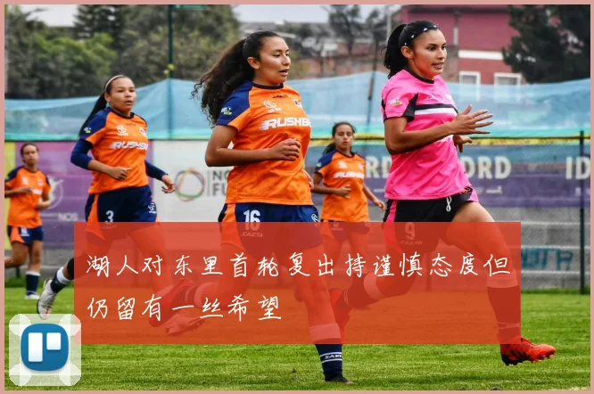 湖人对东里首轮复出持谨慎态度但仍留有一丝希望
