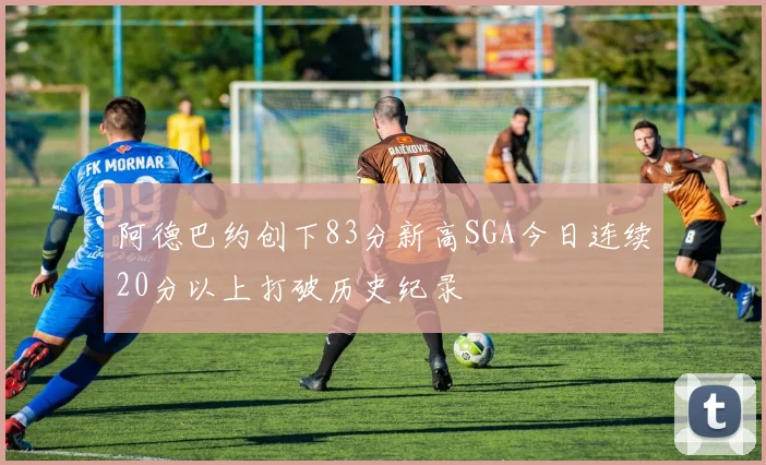 阿德巴约创下83分新高SGA今日连续20分以上打破历史纪录