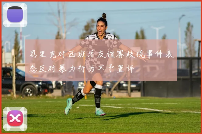 恩里克对西班牙友谊赛歧视事件表态反对暴力行为不予置评