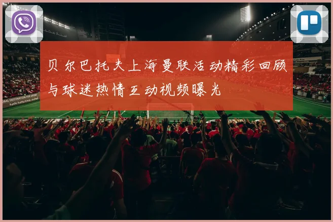 贝尔巴托夫上海曼联活动精彩回顾与球迷热情互动视频曝光