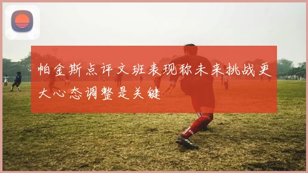 帕金斯点评文班表现称未来挑战更大心态调整是关键
