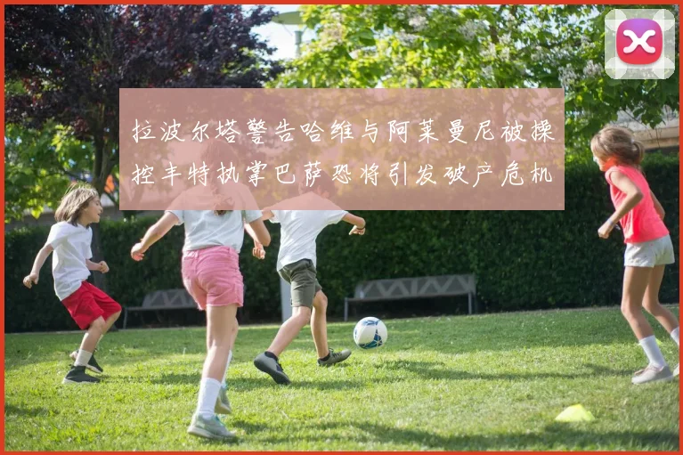 拉波尔塔警告哈维与阿莱曼尼被操控丰特执掌巴萨恐将引发破产危机