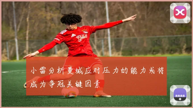 小雷分析曼城应对压力的能力或将成为争冠关键因素