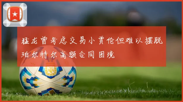 猛龙曾考虑交易小贾伦但难以摆脱珀尔特尔高额合同困境