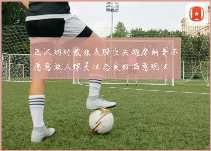 西汉姆对戴尔表现出兴趣摩纳哥不愿意放人球员状态良好满意现状