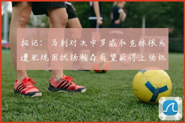 拓记：马刺对决中罗威和克林根或遭犯规困扰杨瀚森有望获得上场机会