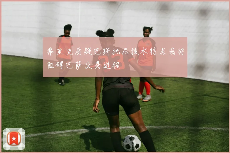 弗里克质疑巴斯托尼技术特点或将阻碍巴萨交易进程