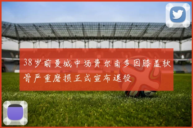 38岁前曼城中场费尔南多因膝盖软骨严重磨损正式宣布退役