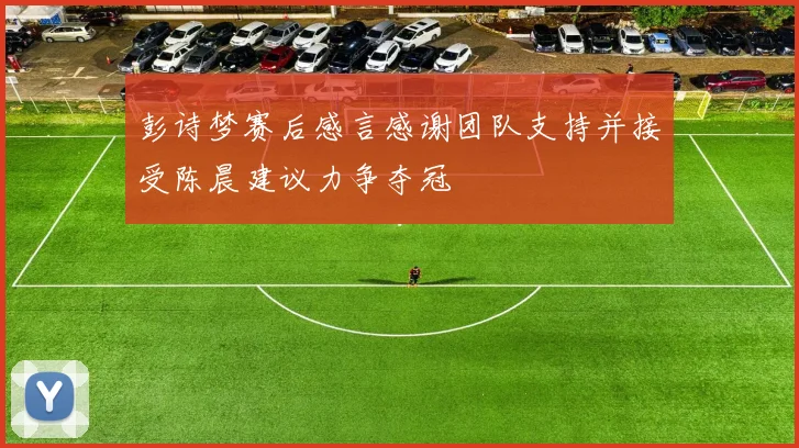 彭诗梦赛后感言感谢团队支持并接受陈晨建议力争夺冠