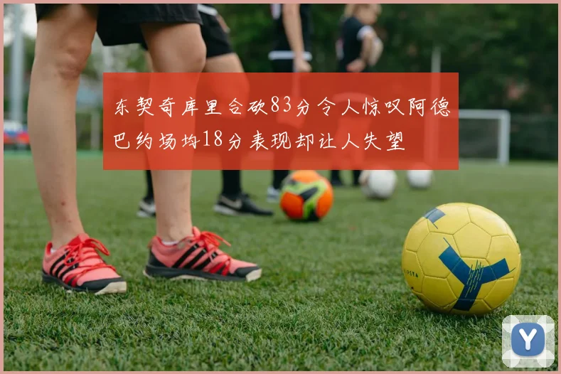 东契奇库里合砍83分令人惊叹阿德巴约场均18分表现却让人失望