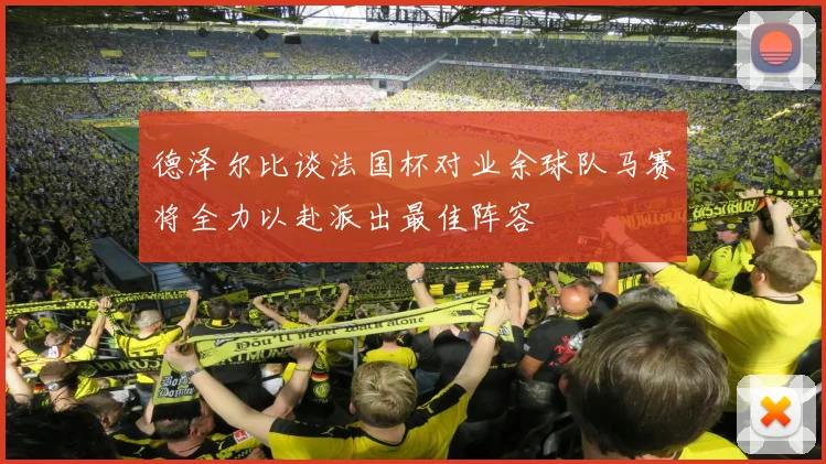 德泽尔比谈法国杯对业余球队马赛将全力以赴派出最佳阵容
