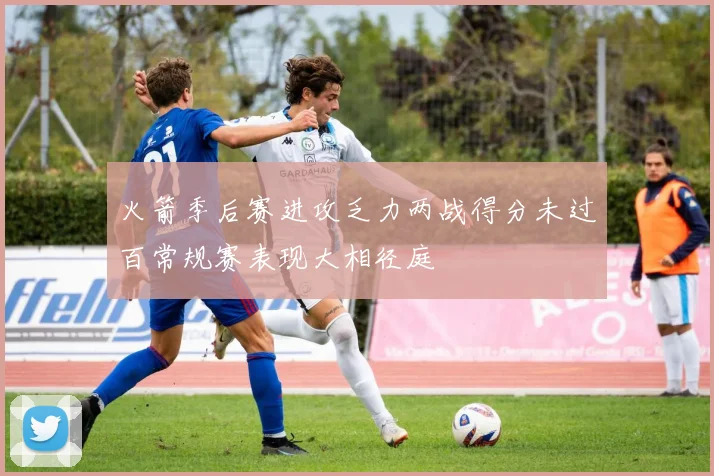 火箭季后赛进攻乏力两战得分未过百常规赛表现大相径庭