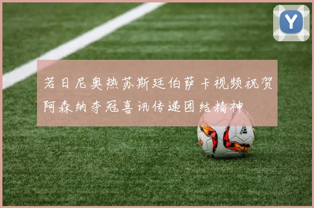 若日尼奥热苏斯廷伯萨卡视频祝贺阿森纳夺冠喜讯传递团结精神