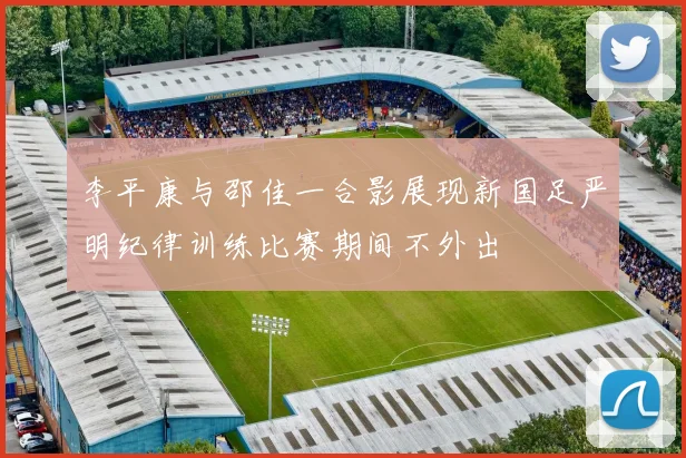 李平康与邵佳一合影展现新国足严明纪律训练比赛期间不外出