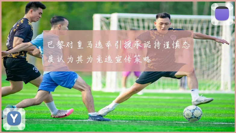 巴黎对皇马选举引援承诺持谨慎态度认为其为竞选宣传策略