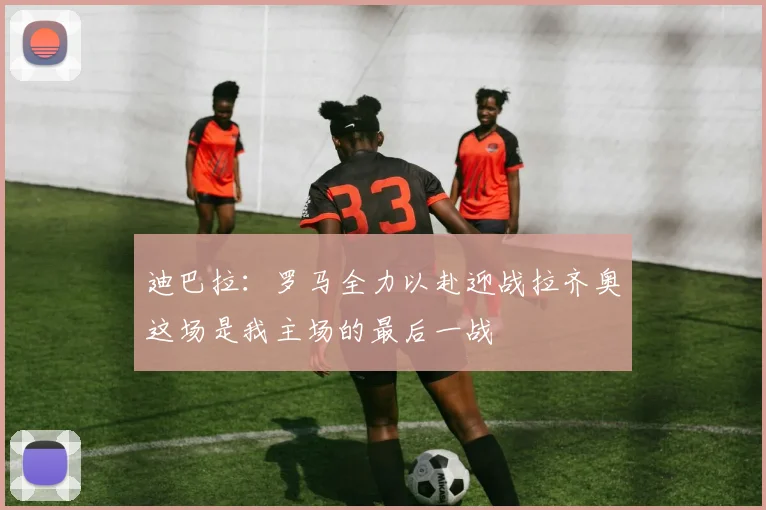 迪巴拉：罗马全力以赴迎战拉齐奥这场是我主场的最后一战