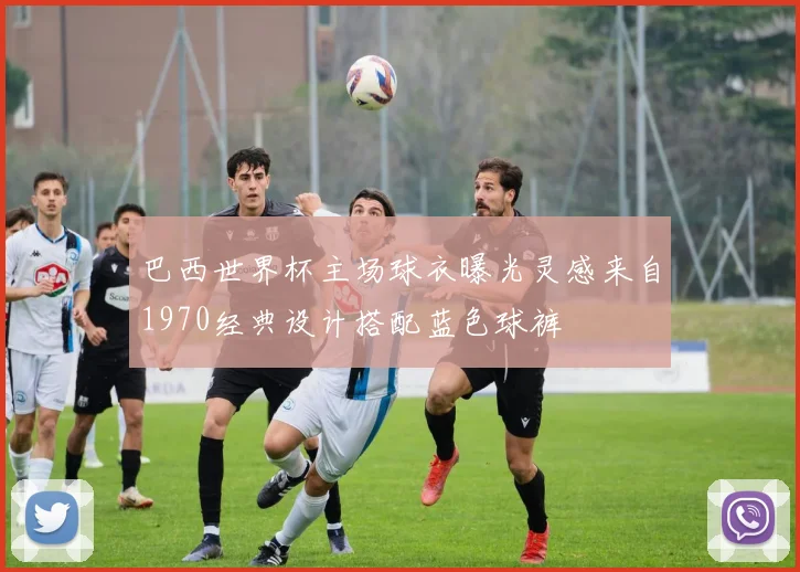 巴西世界杯主场球衣曝光灵感来自1970经典设计搭配蓝色球裤