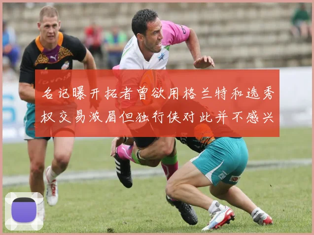 名记曝开拓者曾欲用格兰特和选秀权交易浓眉但独行侠对此并不感兴趣