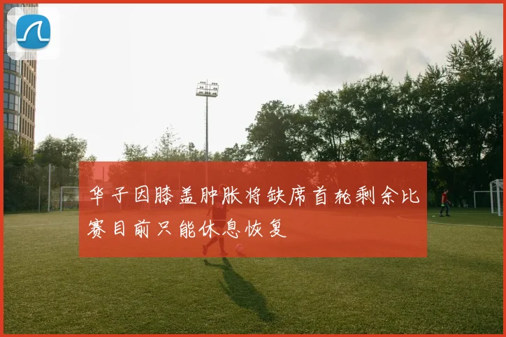 华子因膝盖肿胀将缺席首轮剩余比赛目前只能休息恢复