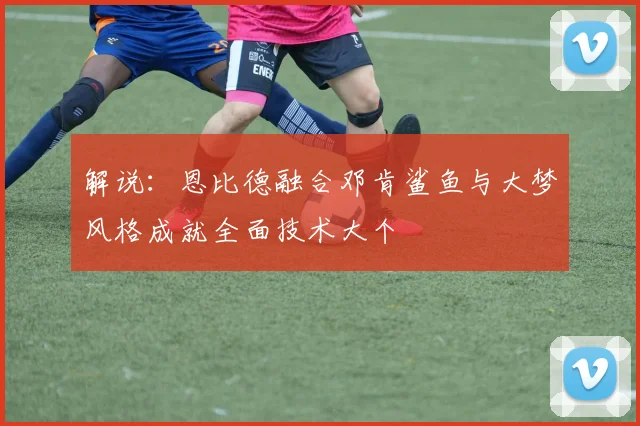 解说：恩比德融合邓肯鲨鱼与大梦风格成就全面技术大个